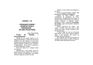 Peguei a minha lanterna de Diógenes e
                                              saí por aí.
                                                   Parto do grande filósofo, Gasset: “Eu
                                              sou eu e as minhas circunstâncias”.
                                                   Explico os fatos políticos, como
                                              constitutivos de paradoxos, às vezes
                                              estonteantes, principalmente para quem se
                                              insurge contra a falta de ética na política e
              ENSAIO – 05                     precisa enfrentar o falacioso “poder”
                                              econômico e até o poder dos formadores
                                              de opinião, alguns previamente cooptados
        - FERNANDO NOBRE -                    pelo “poder”.
           PERSPECTIVAS E                          Muitos agarram-se ao poder, com
            PARADOXOS                         unhas e dentes, pois dele vivem e não
        DE UMA TRAJETÓRIA                     querem, por nada, perder a boquinha. São
                                              as sanguessugas.
                                                   É esta a base em que se movimenta
                       José Jorge Peralta     este ensaio, onde, como sempre, defendo
   Ponto     de           Partida        –    ideias e não pessoas. Até porque as
Circunstâncias                                pessoas sabem se defender.
     Recebi de um amigo, gestor de um              Esta questão deu-me oportunidade de
blogue interessante, um texto em que ele se   destacar outros pontos do perfil de Nobre e
justificava por não publicar um dos meus      de refletir sobre alternativas possíveis.
ensaios sobre Fernando Nobre. Classificava
algumas atitudes de Nobre como “ridículas”
e “desastrosas” como seria a renúncia à
função de Deputado e outras.
     Este fato levou-me à redação deste
novo ensaio.
     Efetivamente, o meu amigo, tocou em
assuntos que outros repetem. Se são erros,
talvez ridículos e desastrosos, ou atitudes
heroicas, depende do ponto de vista.
 