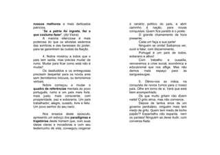 nossos melhores e mais dedicados              o cenário político do país, e abrir
patrícios.                                    caminho      à     nação,   para    novas
       “Se a pátria foi ingrata, fez o        conquistas. Quem fica parado é o poste.
que costuma fazer”, (diz Vieira)                     O grande chamamento da hora
       A maioria silenciosa é mais            presente:
poderosa do que os ativistas sedentos                Cada um faça a sua parte!
das sombras e das benesses do poder,                 Ninguém se omita! Saibamos ver,
para se garantirem às custas da Nação.        ouvir e falar, com discernimento.
                                                     Portugal é um país de todos,
       4. Nobre mostrou a todos que o         soberano e altivo!
país tem saída, mas precisa mudar de                 Com       trabalho   e     ousadia,
rumo. Mudar para ficar como está não é        venceremos a crise social, econômica e
mudar!                                        educacional que nos aflige. Mas não
       Os desiludidos e os entreguistas       demos       mais     espaço    para    as
precisam despertar para os novos ares         sanguessugas.
sem derrotismos inócuos, ou terrorismos
verbais.                                             5. Dêmo-nos as mãos, na
       Nobre começou a mudar o                conquista de novos rumos para o nosso
quadro de referências mentais do povo         país. Olhe em torno de si. Verá que está
português, rumo a um país mais livre,         bem acompanhado.
mais justo, mais consciente, com                     Os que muito gritam não dizem
prosperidade, paz e soberania. Um país        nada! O grito atroa, mas não convence.
trabalhador, alegre, ousado, livre e feliz.          Depois de tantos anos de um
Um povo senhor do seu nariz.                  governo perdulário, ninguém mais tem
                                              medo de grito. Quem tem medo de bicho
       Nos ensaios deste opúsculo,            papão?! Espantalho não espanta nem
apresento um esboço dos paradigmas e          os pardais! Ninguém se deixe iludir, com
trajetórias deste homem que, com suas         conversa fiada.
ideias claras e inovadoras e com seu
testemunho de vida, conseguiu oxigenar
 