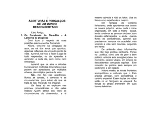 I                             mesmo aprecia e não os fatos. Usa os
       ABERTURAS E PERCALÇOS                    fatos como espelho de si mesmo.
                                                       Em      tempos     de    extremo
            DE UM MUNDO
                                                farisaísmo, onde apontamos nos outros
         DESCONCERTADO                          os nossos próprios vícios, onde o crime
                                                organizado, em toda a malha social,
          Caro Amigo,                           tenta condenar as pessoas de bem, com
1. Os Paradoxos do Dia-a-Dia – A                dossiês esfarrapados e ainda manda
   Lanterna de Diógenes                         flores de condolências, aprendi que
       Com todo o respeito às suas              precisamos sempre nos acautelar, mas
   posições sobre o senhor Fernando             vivendo a vida sem neurose, seguindo
       Nobre, sinto-me na obrigação de          em frente.
   apor, ao rol dos erros que apontou,                 De antemão devo informar-lhe
   algumas reflexões, de um outro ponto de      que não faço política partidária. Penso
   vista. Aprendi, na vida, a fazer o jogo de   na política, como arte de gerir o bem
   tudo reaprender, ou de aprender a            público, embora esta acepção possa, no
   aprender, a cada dia, sem rotina nem         momento, parecer utopia, em tempos de
   embaraço.                                    descalabrada corrupção egoísta. Este
          Aprendi que os atos e atitudes        conceito de política será sempre um
   humanas tem múltiplas dimensões e que        parâmetro a ser exigido.
   podem ser apreciados por múltiplos                  Nobre revelou as novas fronteiras
   olhares, de múltiplos pontos de vista.       sociopolíticas e culturais que o País
          Não me fixo nas aparências.           precisa almejar, com persistência e
   Busco as causas, o contexto e as             carinho especial. Essas lições de nobre
   circunstâncias, para saber de que se         estão no ar. Ninguém as apagará. As
   trata de fato. Para não me enganar.          forças do atraso tremeram em suas
          Os fatos só se explicam nas           bases deletérias.
   próprias circunstâncias e não pelas
   nossas. Quem atribui aos fatos as
   circunstâncias do observador, a si
 