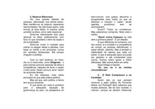 2. Reserva Silenciosa                 bem-comum, com justiça, altruísmo e
        Há uma grande plêiade de              prosperidade para todos os que se
pessoas, silenciosas, que pensa assim.        dedicam e buscam o saber, sendo
Mas mantêm-se na reserva, esperando           agentes       produtivos,     sem       se
oportunidades. Se não fosse assim, este       acomodarem.
mundo já teria falido. A maioria ainda                Erros?! Todos os cometemos.
acredita na ética, como valor essencial.      Mas saberemos corrigi-los. Nisto está o
        Sinto-me inteiramente livre para      mérito.
apreciar os fatos, politicamente, com                 “Quem nunca tropeçou na vida
foco no que considero o bem da nação e        atire a primeira pedra!”. É um desafio.
da humanidade.                                        O que diferencia os humanos, uns
        Sinto-me muito à vontade para         dos outros, é a vontade e a competência
criticar ou elogiar ideias e atitudes, com    de corrigir as próprias deficiências; o
base no mérito e em princípios; nunca         saber decidir, optando. Mas é também a
em opiniões fantasiosas. Até porque           relatividade de valores que cada um
ninguém é perfeito.                           adota. O que é adequado para uns pode
                                              ser péssimo e até condenável para
       Com ou sem lanterna, ao meio-          outros. Somos todos iguais e todos
dia ou à meia-noite, como Diógenes, o         diferentes. Não somos feitos em série.
país precisa procurar pessoas de ética e              Dizia Ortega e Gasset:
competência, capazes de levar a nação                 “Eu sou eu e as minhas
a bom porto. Quem procura acha. Quem          circunstâncias”.
se acomoda desiste.
       Eu me interesso mais pelos                    3. O Rolo Compressor e os
princípios do que pela prática política.      Factóides
       Mas sei que, sem prática, a teoria            Quem são os que pensam
tem pouca serventia.                          censurar a ação política de Fernando
       O que tenho em vista é contribuir      Nobre, em Portugal? Bem sabemos que
para     a   adequada      equação       da   muitas pessoas, até de boa vontade, o
governança do país, na perspectiva do         criticam, porque se deixam influenciar
 