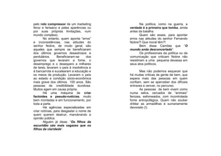 pelo rolo compressor de um marketing               Na política, como na guerra, a
feroz e farisaico e pelas aparências ou    verdade é a primeira que tomba, ainda
por suas próprias limitações, num          antes da batalha.
mundo complexo.                                    Quem são esses, para apontar
       No entanto, quem aponta “erros”     erros nas atitudes do senhor Fernando
e inconsistências, nas atitudes do         Nobre?! Que moral têm?!
senhor Nobre, de modo geral, são                   Bem disse Camões que “O
aqueles que sempre se beneficiaram         mundo anda desconcertado”.
dos últimos governos desastrosos e                 Os profissionais da política ou da
perdulários.      Beneficiaram-se    dos   comunicação que criticam Nobre não
governos que levaram a fome, o             resistiriam a uma pequena devassa em
desemprego e o desespero a milhares        seus atos políticos.
de lares, levaram o país à insolvência e
à bancarrota e sucatearam a educação e            Mas não podemos esquecer que
os meios de produção. Levaram o país       há muitas críticas de gente de bem, que
ao estado e condição sócio-econômica       espera mais das pessoas em quem
mais grave dos últimos 100 anos. São       confiam, sem se aperceber dos difíceis
pessoas de credibilidade duvidosa.         entraves a vencer, no percurso.
Muitos agem em causa própria.                     As pessoas de bem vivem como
       Há uma máquina de criar             numa selva, cercados de “animais”
factoides e pseudo-notícias, muito         ferozes, esfomeados, com incontrolada
bem montadas e em funcionamento, por       fome antropofágica. Quem não souber
toda a parte.                              driblar as armadilhas é sumariamente
       Há agências especializadas em       devorado (!).
criar notícias, para desgastar o nome de
quem querem destruir, manobrando a
opinião pública.
       Alguém já disse: “Os filhos da
escuridão são mais sagazes que os
filhos da claridade”.
 
