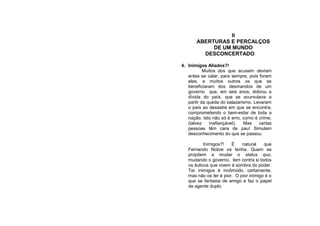 II
       ABERTURAS E PERCALÇOS
            DE UM MUNDO
         DESCONCERTADO

4. Inimigos Aliados?!
           Muitos dos que acusam deviam
   antes se calar, para sempre, pois foram
   eles, e muitos outros os que se
   beneficiaram dos desmandos de um
   governo que, em seis anos, dobrou a
   dívida do país, que se acumulava a
   partir da queda do salazarismo. Levaram
   o país ao desastre em que se encontra,
   comprometendo o bem-estar de toda a
   nação. Isto não só é erro, como é crime,
   (talvez    inafiançável).  Mas    certas
   pessoas têm cara de pau! Simulam
   desconhecimento do que se passou.

           Inimigos?!   É    natural    que
   Fernando Nobre os tenha. Quem se
   propõem a mudar o status quo,
   mudando o governo, tem contra si todos
   os áulicos que vivem à sombra do poder.
   Ter inimigos é incômodo, certamente,
   mas não os ter é pior. O pior inimigo é o
   que se fantasia de amigo e faz o papel
   de agente duplo.
 