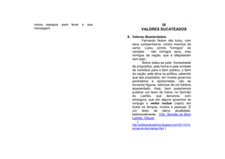 novos espaços   para   levar   a   sua                       III
mensagem.                                           VALORES SUCATEADOS
                                         6. Valores Abastardados
                                                   Fernando Nobre não lutou, com
                                            seus companheiros, contra moinhos de
                                            vento. Lutou contra “inimigos” de
                                            verdade:      não inimigos seus, mas
                                            inimigos da nação, que a dilapidaram
                                            sem pejo.
                                                   Nobre bateu-se pela honestidade
                                            de propósitos, pela honra e pela vontade
                                            de contribuir para o bem público, o bem
                                            da nação, pela ética na política, sabendo
                                            que tais propósitos, em muitos governos
                                            perdulários e oportunistas, vão se
                                            tornando figuras retóricas de um folclore
                                            abastardado. Hoje, bem poderíamos
                                            publicar um texto de Vieira, no Sermão
                                            do Ladrão, que denuncia, com
                                            amargura, que em alguns governos se
                                            conjuga o verbo roubar (rapio) em
                                            todos os tempos, modos e pessoas. É
                                            um     texto    de   plena     atualidade,
                                            lastimavelmente. (Ver: Sermão do Bom
                                            Ladrão, Clique)
                                                (
                                            http://politicanalusofonia.blogspot.com/2011/07/s
                                            ermao-do-bom-ladrao.html )
 