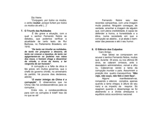Diz Vieira:
         “Conjugam, por todos os modos,                    Fernando    Nobre       saiu   das
   o verbo roubar, porque furtam por todos          recentes campanhas, com uma imagem
   os modos da arte (...)”                          muito positiva. Ninguém consegue, de
                                                    verdade, arranhar a imagem de alguém
7. O Triunfo das Nulidades                          que, com plena credibilidade, é capaz de
           É tão grave a situação, com a            defender a honra, a honestidade e a
   qual o senhor Fernando Nobre se                  ética, numa sociedade em que a
   debateu, que podemos verificar a                 corrupção se alastra... e já abala o bem-
   atualidade de certo texto de Rui                 estar das pessoas e até o seu humor.
   Barbosa, no Parlamento Brasileiro, em
   1916:
          “De tanto ver triunfar as nulidades,   8. O Silêncio dos Culpados
   de tanto ver prosperar a desonra, de                Caro Amigo,
   tanto ver crescer a injustiça, de tanto ver             Hoje talvez se comprazam em
   agigantarem-se os poderes nas mãos               acusar o senhor Fernando Nobre, muitos
   dos maus, o homem chega a desanimar
                                                    que, durante 35 anos, ou nos últimos 06
   da virtude, a rir-se da honra, a ter
                                                    anos, se calaram omissos, ante o
   vergonha de ser honesto”.
          A corrupção e a falta de ética é          descalabro administrativo, visível a olho
   tão grave, em muitos governos, que o             nu. Calaram-se vendo a lama da
   chefe do governo chinês, no aniversário          corrupção inundar o país. Assumiram a
   do partido, há poucos dias declarava,            posição dos quatro macaquinhos: “Não
   atônito:                                         vejo, não ouço, não falo e nem faço”.
          “O maior inimigo da China é a                    Alguns          manifestaram-se,
   corrupção”. E observemos que na                  rompendo o silencio cúmplice, apenas
   China não há condescendência para os             quando a lama chegou à altura de seu
   corruptos...                                     nariz e os impediu de respirar. Só
          Entre nós, a condescendência              reagiram quando o desemprego se foi
   para com os corruptos é total!! Isso dá          alastrando e a dívida ameaçava o
   no que se vê!                                    equilíbrio sócio econômico nacional.
 