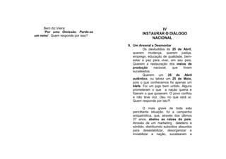 Bem diz Vieira:                                  IV
      “Por uma Omissão. Perde-se
                                              INSTAURAR O DIÁLOGO
um reino”. Quem responde por isso?
                                                   NACIONAL
                                     9. Um Arsenal a Desmontar
                                               Os desiludidos do 25 de Abril,
                                        querem mudança, querem justiça,
                                        emprego, educação de qualidade, bem-
                                        estar e paz para viver, em seu país.
                                        Querem a restauração dos meios de
                                        produção     nacional,   que    foram
                                        sucateados.
                                               Querem um 25 de Abril
                                        autêntico, ou talvez um 25 de Maio,
                                        pois o que conhecemos foi apenas um
                                        blefe. Foi um jogo bem urdido. Alguns
                                        prometeram o que a nação queria e
                                        fizeram o que quiseram. O povo confiou
                                        e não teve voz. Deu no que está aí.
                                        Quem responde por isto?!

                                                O mais grave de toda esta
                                        periclitante situação, foi a campanha
                                        antipatriótica, que, através dos últimos
                                        37 anos, abalou as raízes do país.
                                        Através de um marketing deletério e
                                        sórdido, distribuindo subsídios absurdos
                                        para desestabilizar, desorganizar e
                                        inviabilizar a nação, sucatearam a
 