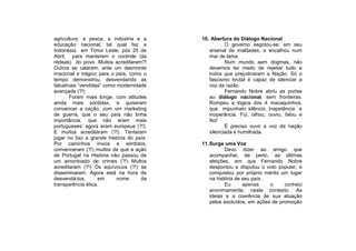 agricultura, a pesca, a indústria e a      10. Abertura do Diálogo Nacional
educação nacional, tal qual fez a                    O governo esgotou-se, em seu
Indonésia em Timor Leste, pós 25 de           arsenal de maldades, e encalhou num
Abril, para manterem o controle (as           mar de lama.
rédeas) do povo. Muitos acreditaram?!                Num mundo sem dogmas, não
Outros se calaram, ante um desmonte           devemos ter medo de rejeitar tudo e
irracional e trágico para o país, como o      todos que prejudicaram a Nação. Só o
tempo demonstrou, desvendando as              fascismo brutal é capaz de silenciar a
falcatruas “vendidas” como modernidade        voz da razão.
avançada (?!)                                        Fernando Nobre abriu as portas
       Foram mais longe, com atitudes         ao diálogo nacional, sem fronteiras.
ainda mais sórdidas, e quiseram               Rompeu a lógica dos 4 macaquinhos,
convencer a nação, com um marketing           que impunham silêncio, inapetência e
de guerra, que o seu país não tinha           inoperância. Foi, olhou, ouviu, falou e
importância; que não eram mais                fez!
portugueses: agora eram europeus (?!).               É preciso ouvir a voz da nação
E muitos acreditaram (?!). Tentaram           silenciada e humilhada.
jogar no lixo a grande história do país.
Por caminhos ínvios e sórdidos,            11. Surge uma Voz
convenceram (?!) muitos de que a ação                 Devo dizer ao amigo que
de Portugal na História não passou de          acompanhei, de perto, as últimas
um amontoado de crimes (?!) Muitos             eleições, em que Fernando Nobre
acreditaram (?!) Os equívocos (?!) se          despontou e disputou o voto popular, e
disseminaram. Agora está na hora de            conquistou por próprio mérito um lugar
desvendá-los,       em      nome      da       na história de seu país.
transparência ética.                                  Eu      apenas    o     conheci
                                               anonimamente, neste contexto. As
                                               ideias e a coerência de sua atuação
                                               pelos excluídos, em ações de promoção
 