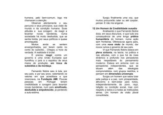 humana, pelo bem-comum, logo me                      Surgiu finalmente uma voz, que
chamaram a atenção.                            muitos procurarão calar ou até cooptar,
       Observei atentamente o seu              pensei. E não me enganei.
percurso e seus princípios, sua visão de
mundo e da condição humana. Suas            12. Um Homem de Credibilidade ousadia
atitudes e sua coragem de reagir e                      Analisando o que Fernando Nobre
levantar    novas     bandeiras,    numa        dizia, em seus discursos, vi que tudo era
sociedade há muito desiludida, que se           consequência de uma longa prática
sentia traída, por seus políticos e quase       humanitária do homem, numa ação
amordaçada.                                     sem fronteiras. Oferecia-se agora para,
       Muitos     ainda     se     sentem       com uma nova visão de mundo, dar
envergonhados, por terem caído no               novos rumos o governo de seu país.
conto do subsídio... Chegou a hora da                   Vi que Fernando Nobre estava em
verdade. A realidade é brutal.                  plena sintonia, na teoria, na prática e
       É preciso reagir contra um               nas atitudes, com o que há de mais
governo e uma União Europeia que                dinâmico e profundo nos pensadores
humilhou o país e o espoliou de seus            mais respeitáveis do pensamento
meios de produção, em troca de                  moderno. Estava em sintonia com os
subsídios e da mordaça.                         pensadores independentes, que se
                                                situam       além      das     ideologias
       Fernando Nobre saiu à luta, por          comprometidos, com grupos restritos, e
seu país, e por seu povo, ostentando os         pensam em dimensões universais.
valores em que acreditava e que                         Surgia um homem que sabia lutar
vivenciava, na Fundação AMI. Poucas             pela justiça e a paz, com prosperidade,
pessoas      em      Portugal     teriam        altruísmo e bem-estar para todos,
credibilidade e coragem para levantar           independentemente de povo, raça,
novas bandeiras, num país amofinado,            religião ou condição social, mas com
desiludido e empobrecido, já perdendo           respeito a todos e a todas as instituições
a auto-estima.                                  sérias. Um homem de visão plural
                                                consolidada.
 