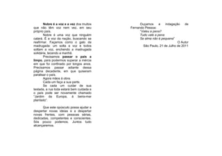 Nobre é a voz e a vez dos muitos          Ouçamos      a   indagação    de
que não têm voz nem vez, em seu            Fernando Pessoa:
próprio país.                                    “Valeu a pena?
       Nobre é uma voz que ninguém               Tudo vale a pena
calará. É a voz da nação, buscando se            Se alma não é pequena”
reafirmar. Façamos como o galo da                                         O Autor
madrugada: um solta a voz e todos                  São Paulo, 21 de Julho de 2011
soltam a voz, enchendo a madrugada
solidária, tecendo a manhã.
       Precisamos passar o país a
limpo, para podermos superar a inércia
em que foi confinado por longos anos.
Precisamos passar adiante dessa
página decadente, em que quiseram
paralisar o país.
       Agora mãos à obra.
       Cada um faça a sua parte.
       Se cada um cuidar de sua
testada, a rua toda estará bem cuidada e
o país pode ser novamente chamado
“Jardim da Europa, à beira-mar
plantado”.

      Que este opúsculo possa ajudar a
despertar novas ideias e a despertar
novas frentes, com pessoas sérias,
dedicadas, competentes e conscientes.
Sós pouco podemos. Juntos tudo
alcançaremos.
 