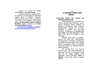 Surgia um homem de ampla                                  V
credibilidade e de mãos limpas.                         A GRANDE FORÇA DAS
       Percebi então que o pensamento,
                                                             IDEIAS
as atitudes e as propostas de Fernando
Nobre, para a Nação, estavam,
                                             13. Grandes Ideias não Cabem em
plenamente de acordo com os princípios
                                                 Partidos Apequenados
que adoto e os objetivos pelos quais
                                                         Não cabendo as suas ideias, em
pelejo, no Movimento Pacto Lusófono
                                                 nenhum partido atual considerei que o
Mundial, depois estendido ao Pacto
                                                 senhor Fernando Nobre, acertou ao
Humanista Global.(clique)
                                                 disputar a Presidência, como candidato
   http://alfa8omega.blogspot.com/2009/04/
um-pacto-mundial-principios-e.html               independente, apesar das imensas
                                                 barreiras a vencer, que ele bem
                                                 conhecia. Prosseguiu sua cruzada por
                                                 sua nação, com mais dignidade e bem-
                                                 estar, com ética na política e sem
                                                 corrupção.
                                                         Muitos, como seria de esperar,
                                                 fizeram de tudo para desmoralizar,
                                                 desestabilizar e inviabilizar a candidatura
                                                 do senhor Fernando Nobre. Com golpes
                                                 baixos, conseguiram tirá-lo do segundo
                                                 lugar que o levaria ao segundo turno da
                                                 disputa eleitoral.
                                                         No entanto ficou num honroso
                                                 terceiro lugar, com imenso respeito do
                                                 eleitorado do país. O respeito de seu
                                                 país foi sua maior vitória: Pôde
                                                 desfraldar novas bandeiras. Abriu o
                                                 diálogo, no seu país. Arejou o espaço
                                                 político.
 