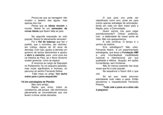 Provou-se que as barragens não                O que para uns pode ser
   mudam o destino das águas, mas             classificado como erro, pode ser para
   apenas dos rios.                           outros apenas estratégia de articulação,
        Penso que as ideias movem o           tendo em vista um bem maior para a
   mundo. Nobre foi um semeador de            Nação, para a Comunidade.
   novas ideias que fazem falta ao país.              Quem somos nós para julgar
                                              prematuramente?! Criticar podemos,
          Na segunda exposição ao voto        com a relatividade de nosso ponto de
   popular, Nobre foi plenamente vencedor:    vista. Não nos apequenemos.
          Foi o fiel da balança que fez o             A vida continua. O tempo é o
   partido, que o convidou, ser vitorioso,    senhor da história.
   em Lisboa, depois de 20 anos de                    Erro estratégico?! Não creio.
   derrotas. Com isso, ajudou a derrotar um   Fernando Nobre é um experimentado
   governo de tantos desmandos e ajudou       estrategista, que levou a Fundação AMI
   a abrir o caminho, para uma nova era       a uma incontestável credibilidade
   na História do País, se o Novo Governo     nacional e internacional, por sua
   souber governar, como se espera.           qualidade e efetiva atuação, em ações
          A renúncia ao cargo de Deputado     humanitárias, sem fronteiras.
   no Parlamento, foi um pequeno episódio,            Não foi menos coerente nas duas
   mas muito significativo e honroso, no      vezes que foi a voto popular.
   percurso do senhor Fernando Nobre.                 Na sequência o futuro dirá o que
           Falei nisso no artigo “Um tacho    virá.
   maior para o povo esquecido”.                      Só sei que, neste percurso
                                              estonteante tudo valeu a pena. Então
14. Um estrategista de Plantão                escutemos o inquestionável Fernando
          Meu caro amigo,                     Pessoa:
          Repito que erros, todos os                  “Tudo vale a pena se a alma não
    cometemos, até porque não dominamos       é pequena”.
    plenamente as circunstâncias que nos
    levam a tomar certas decisões.
 