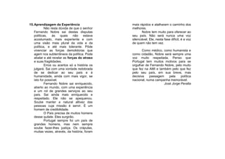15. Aprendizagem da Experiência                 mais rápidos e atalharam o caminho dos
            Não resta dúvida de que o senhor    melhores.
    Fernando Nobre sai destas disputas                 Nobre tem muito para oferecer ao
    políticas,    às   quais    não    estava   seu país. Não será nunca uma voz
    acostumado, mais experiente e com           silenciável. Ele, nesta fase difícil, é a voz
    uma visão mais plural da vida e da          de quem não tem vez.
    política, e até mais tolerante. Pôde
    vivenciar as forças demolidoras que                Como médico, como humanista e
    agem nos subterrâneos da política. Pode     como cidadão, Nobre será sempre uma
    abalar e até revelar as forças do atraso    voz muito respeitada. Penso que
    e suas fragilidades.                        Portugal tem muitos motivos para se
            Erros ou acertos só a história os   orgulhar de Fernando Nobre, pelo muito
    julgará. Sai com uma vontade redobrada      que fez na AMI e também pelo que fez
    de se dedicar ao seu país e à               pelo seu país, em sua breve, mas
    humanidade, ainda com mais vigor, se        decisiva    passagem    pela    política
    isto for possível.                          nacional, numa campanha memorável.
            Fernando Nobre sai enriquecido,                          José Jorge Peralta
    aberto ao mundo, com uma experiência
    e um rol de grandes serviços ao seu
    país. Sai ainda mais enriquecido e
    respeitado. Ele não se apequenou.
    Soube manter a natural altivez das
    pessoas cuja missão é servir. É um
    homem de credibilidade.
            O País precisa de muitos homens
    desse quilate. Eles surgirão.
            Portugal sempre foi um país de
    grandes homens, mas nem sempre
    soube fazer-lhes justiça. Os crápulas,
    muitas vezes, através, da história, foram
 