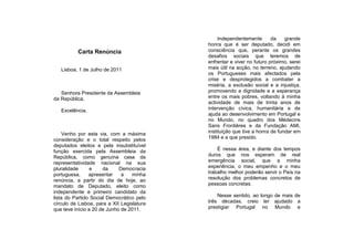Independentemente       da    grande
                                            honra que é ser deputado, decidi em
          Carta Renúncia                    consciência que, perante os grandes
                                            desafios sociais que teremos de
                                            enfrentar e viver no futuro próximo, serei
   Lisboa, 1 de Julho de 2011               mais útil na acção, no terreno, ajudando
                                            os Portugueses mais afectados pela
                                            crise e desprotegidos a combater a
                                            miséria, a exclusão social e a injustiça,
   Senhora Presidente da Assembleia         promovendo a dignidade e a esperança
da República,                               entre os mais pobres, voltando à minha
                                            actividade de mais de trinta anos de
   Excelência,                              intervenção cívica, humanitária e de
                                            ajuda ao desenvolvimento em Portugal e
                                            no Mundo, no quadro dos Médecins
                                            Sans Frontières e da Fundação AMI,
     Venho por esta via, com a máxima       instituição que tive a honra de fundar em
consideração e o total respeito pelos       1984 e a que presido.
deputados eleitos e pela insubstituível
função exercida pela Assembleia da              É nessa área, e diante dos tempos
República, como genuína casa da             duros que nos esperam de real
representatividade nacional na sua          emergência social, que a minha
pluralidade      e    da     Democracia     experiência, o meu empenho e o meu
portuguesa,     apresentar    a    minha    trabalho melhor poderão servir o País na
renúncia, a partir do dia de hoje, ao       resolução dos problemas concretos de
mandato de Deputado, eleito como            pessoas concretas.
independente e primeiro candidato da
lista do Partido Social Democrático pelo        Nesse sentido, ao longo de mais de
círculo de Lisboa, para a XII Legislatura   três décadas, creio ter ajudado a
que teve início a 20 de Junho de 2011.      prestigiar Portugal no Mundo e
 