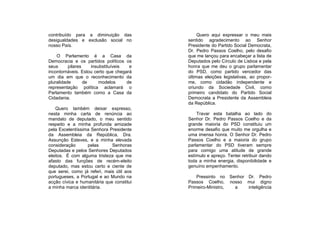 contribuído para a diminuição das               Quero aqui expressar o meu mais
desigualdades e exclusão social no         sentido agradecimento ao Senhor
nosso País.                                Presidente do Partido Social Democrata,
                                           Dr. Pedro Passos Coelho, pelo desafio
    O Parlamento é a Casa da               que me lançou para encabeçar a lista de
Democracia e os partidos políticos os      Deputados pelo Círculo de Lisboa e pela
seus      pilares    insubstituíveis  e    honra que me deu o grupo parlamentar
incontornáveis. Estou certo que chegará    do PSD, como partido vencedor das
um dia em que o reconhecimento da          últimas eleições legislativas, ao propor-
pluralidade       de     modelos     de    me, como cidadão independente e
representação política aclamará o          oriundo da Sociedade Civil, como
Parlamento também como a Casa da           primeiro candidato do Partido Social
Cidadania.                                 Democrata a Presidente da Assembleia
                                           da República.
    Quero também deixar expresso,
nesta minha carta de renúncia ao               Travar esta batalha ao lado do
mandato de deputado, o meu sentido         Senhor Dr. Pedro Passos Coelho e da
respeito e a minha profunda amizade        grande maioria do PSD constituiu um
pela Excelentíssima Senhora Presidente     enorme desafio que muito me orgulha e
da Assembleia da República, Dra.           uma imensa honra. O Senhor Dr. Pedro
Assunção Esteves, e a minha elevada        Passos Coelho e a maioria do grupo
consideração      pelas       Senhoras     parlamentar do PSD tiveram sempre
Deputadas e pelos Senhores Deputados       para comigo uma atitude de grande
eleitos. É com alguma tristeza que me      estímulo e apreço. Tentei retribuir dando
afasto das funções de recém-eleito         toda a minha energia, disponibilidade e
deputado, mas estou certo e ciente de      genuíno empenhamento.
que serei, como já referi, mais útil aos
portugueses, a Portugal e ao Mundo na          Pressinto no Senhor Dr. Pedro
acção cívica e humanitária que constitui   Passos Coelho, nosso mui digno
a minha marca identitária.                 Primeiro-Ministro, a    inteligência
 
