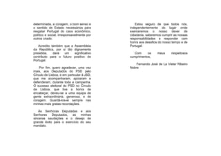 determinada, a coragem, o bom senso e          Estou seguro de que todos nós,
o sentido de Estado necessários para        independentemente do lugar onde
resgatar Portugal do caos económico,        exerceremos o nosso dever de
político e social, irresponsavelmente por   cidadania, saberemos cumprir as nossas
outros criado.                              responsabilidades e responder com
                                            honra aos desafios do nosso tempo e de
   Acredito também que a    Assembleia      Portugal.
da República, por si tão    dignamente
presidida,   dará  um       significativo      Com     os     meus     respeitosos
contributo para o futuro    positivo de     cumprimentos,
Portugal.
                                                Fernando José de La Vieter Ribeiro
    Por fim, quero agradecer, uma vez       Nobre
mais, aos Deputados do PSD pelo
Círculo de Lisboa, e em particular à JSD,
que me acompanharam, apoiaram e
defenderam, durante toda a campanha.
O sucesso eleitoral do PSD no Círculo
de Lisboa, que tive a honra de
encabeçar, deveu-se a uma equipa de
gente extraordinária, generosa, e de
coragem. Guardá-los-ei sempre nas
minhas mais gratas recordações.

   Às Senhoras Deputadas e aos
Senhores    Deputados,  as    minhas
sinceras saudações e o desejo de
grande êxito para o exercício do seu
mandato.
 