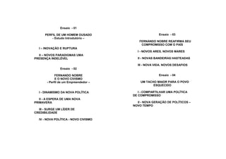 Ensaio - 01

      PERFIL DE UM HOMEM OUSADO                       Ensaio - 03
          - Estudo Introdutório –
                                          FERNANDO NOBRE REAFIRMA SEU
                                           COMPROMISSO COM O PAÍS
  I – INOVAÇÃO E RUPTURA
                                         I - NOVOS ARES, NOVOS MARES
  II – NOVOS PARADIGMAS UMA
PRESENÇA INDELÉVEL                       II - NOVAS BANDEIRAS HASTEADAS

                                         III - NOVA VIDA. NOVOS DESAFIOS
                Ensaio - 02

             FERNANDO NOBRE                           Ensaio - 04
             E O NOVO CIVISMO
       - Perfil de um Empreendedor –       UM TACHO MAIOR PARA O POVO
                                                  ESQUECIDO

  I - DINAMISMO DA NOVA POLÍTICA          I - COMPARTILHAR UMA POLÍTICA
                                       DE COMPROMISSO
   II - A ESPERA DE UMA NOVA
PRIMAVERA                                II - NOVA GERAÇÃO DE POLÍTICOS –
                                       NOVO TEMPO
  III - SURGE UM LÍDER DE
CREDIBILIDADE

  IV - NOVA POLÍTICA - NOVO CIVISMO
 