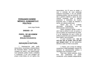 democrático, há 37 anos no poder, e
                                            com o controle de uma poderosa
                                            máquina burocrática, e de um pesado
                                            marketing político, sob seu domínio; com
                                            isto o governo detinha o apoio de uma
                                            maioria cooptada, ante o silêncio
    FERNANDO NOBRE                          impotente e desiludido de muitos.
    MÉDICO, HUMANISTA E                     Enquanto isso, a nação foi deixada à
        POLÍTICO                            deriva, em setores essenciais.
                                                    Nobre deu voz à multidão
                                            silenciada.    Entendemos       que    há
                      José Jorge Peralta    Democracias e democracias...
                                                    Nobre conseguiu ajudar o país a
              ENSAIO – 01                   abrir mais os olhos e a ver, um pouco, o
                                            que se passa nos escaninhos do poder,
       PERFIL DE UM HOMEM                   e a ter esperança de que a ética na
            OUSADO                          política é possível; que é possível mudar
                                            para melhor; que há saídas...
        (Estudo Introdutório)
                                                    O povo recordou que: “não há
                                            mal que não se acabe, nem há bem
                I                           que sempre dure”, se nós estivermos
       INOVAÇÃO E RUPTURA                   atentos e cada um fizer a sua parte.

      1. Interessei-me pelo perfil,                2. Nobre, com a força do diálogo
democrático, humanista e empreendedor       construtivo e hábil estratégia, superou os
de Fernando Nobre, movido pela sua          entraves do patrulhamento político e
coragem de intervir, com determinação,      ideológico que controlava o país.
num ambiente político hostil e refratário          Para isso, Nobre precisou atuar,
a mudanças; e por sua coragem em            fora    dos    parâmetros      do    poder
propor novas ideias, em um regime, dito     constituído, como cidadão independente,
 