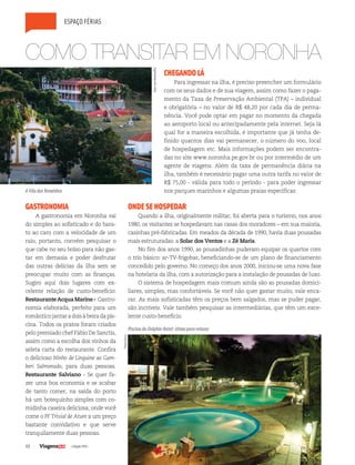 48 | Edição #29 |
espaço férias
COMO TRANSITAR EM NORONHA
CHEGANDOLÁ
Para ingressar na ilha, é preciso preencher um formulário
com os seus dados e de sua viagem, assim como fazer o paga-
mento da Taxa de Preservação Ambiental (TPA) – individual
e obrigatória – no valor de R$ 48,20 por cada dia de perma-
nência. Você pode optar em pagar no momento da chegada
ao aeroporto local ou antecipadamente pela internet. Seja lá
qual for a maneira escolhida, é importante que já tenha de-
finido quantos dias vai permanecer, o número do voo, local
de hospedagem etc. Mais informações podem ser encontra-
das no site www.noronha.pe.gov.br ou por intermédio de um
agente de viagens. Além da taxa de permanência diária na
ilha, também é necessário pagar uma outra tarifa no valor de
R$ 75,00 - válida para todo o período - para poder ingressar
nos parques marinhos e algumas praias específicas
GASTRONOMIA
A gastronomia em Noronha vai
do simples ao sofisticado e do bara-
to ao caro com a velocidade de um
raio, portanto, convém pesquisar o
que cabe no seu bolso para não gas-
tar em demasia e poder desfrutar
das outras delícias da ilha sem se
preocupar muito com as finanças.
Sugiro aqui dois lugares com ex-
celente relação de custo-benefício:
RestauranteAcquaMarine- Gastro-
nomia elaborada, perfeito para um
românticojantaradoisàbeiradapis-
cina. Todos os pratos foram criados
pelo premiado chef Fábio De Sanctis,
assim como a escolha dos vinhos da
seleta carta do restaurante. Confira
o delicioso Ninho de Linguine ao Gam-
beri Salmonado, para duas pessoas.
Restaurante Salviano - Se quer fa-
zer uma boa economia e se acabar
de tanto comer, na saída do porto
há um botequinho simples com co-
midinha caseira deliciosa, onde você
come o PF Trivial de Atum a um preço
bastante convidativo e que serve
tranquilamente duas pessoas.
ONDESEHOSPEDAR
Quando a ilha, originalmente militar, foi aberta para o turismo, nos anos
1980, os visitantes se hospedavam nas casas dos moradores – em sua maioria,
casinhas pré-fabricadas. Em meados da década de 1990, havia duas pousadas
mais estruturadas: a Solar dos Ventos e a Zé Maria.
No fim dos anos 1990, as pousadinhas puderam equipar os quartos com
o trio básico: ar-TV-frigobar, beneficiando-se de um plano de financiamento
concedido pelo governo. No começo dos anos 2000, iniciou-se uma nova fase
na hotelaria da ilha, com a autorização para a instalação de pousadas de luxo.
O sistema de hospedagem mais comum ainda são as pousadas domici-
liares, simples, mas confortáveis. Se você não quer gastar muito, vale enca-
rar. As mais sofisticadas têm os preços bem salgados, mas se puder pagar,
são incríveis. Vale também pesquisar as intermediárias, que têm um exce-
lente custo-benefício.
A Vila dos Remédios
Piscina do Dolphin Hotel: ótima para relaxar
HansvonManteuffel
PauloGreca
 