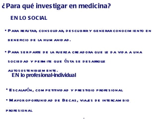 EN lo profesional-individual Escalafón, competitividad y prestigio profesional Mayor oportunidad de Becas, viajes de intercambio profesional Manejo de fondos de financiación de proyectos ¿Para qué investigar en medicina?  EN LO SOCIAL Para refutar, consolidar, descubrir y generar conocimiento en beneficio de la humanidad. Para ser parte de la fuerza creadora que le da vida a una sociedad y permite que ésta se desarrolle autososteniblemente. 