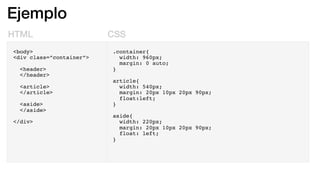 Ejemplo
HTML CSS
<body>
<div class=”container”>
<header>
</header>
<article>
</article>
<aside>
</aside>
</div>
.container{
width: 960px;
margin: 0 auto;
}
article{
width: 540px;
margin: 20px 10px 20px 90px;
float:left;
}
aside{
width: 220px;
margin: 20px 10px 20px 90px;
float: left;
}
 