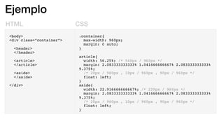 Ejemplo
HTML CSS
<body>
<div class=”container”>
<header>
</header>
<article>
</article>
<aside>
</aside>
</div>
.container{
max-width: 960px;
margin: 0 auto;
}
article{
width: 56.25%; /* 540px / 960px */
margin: 2.083333333333% 1.041666666667% 2.083333333333%
9.375%;
/* 20px / 960px , 10px / 960px , 90px / 960px */
float: left;
}
aside{
width: 22.916666666667%; /* 220px / 960px */
margin: 2.083333333333% 1.041666666667% 2.083333333333%
9.375%;
/* 20px / 960px , 10px / 960px , 90px / 960px */
float: left;
}
 