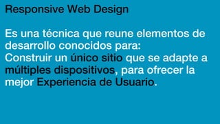 Responsive Web Design
Es una técnica que reune elementos de
desarrollo conocidos para:
Construir un único sitio que se adapte a
múltiples dispositivos, para ofrecer la
mejor Experiencia de Usuario.
 
