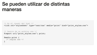Se pueden utilizar de distintas
maneras
/* En el <head> del html */
<link rel="stylesheet" type="text/css" media="print" href="print_styles.css">
/* Dentro de un archivo css */
@import url("print_styles.css") print;
@media print {
/* reglas css */
}
 