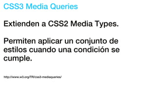 CSS3 Media Queries
Extienden a CSS2 Media Types.
Permiten aplicar un conjunto de
estilos cuando una condición se
cumple.
http://www.w3.org/TR/css3-mediaqueries/
 