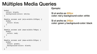 Múltiples Media Queries
body{
color: black;
background-color: white;
}
@media screen and (min-width:1200px) {
body{
color: blue;
}
}
@media screen and (max-width:768px) {
body{
color: red;
}
}
@media screen and (max-width:320px) {
body{
color: green;
background-color: black;
}
}
Ejemplo:
Si el ancho es 600px
color: red y background-color: white
Si el ancho es 240px
color: green y background-color: black
 