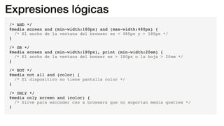 Expresiones lógicas
/* AND */
@media screen and (min-width:180px) and (max-width:480px) {
/* El ancho de la ventana del browser es < 480px y > 180px */
}
/* OR */
@media screen and (min-width:180px), print (min-width:20em) {
/* El ancho de la ventana del bowser es > 180px o la hoja > 20em */
}
/* NOT */
@media not all and (color) {
/* El dispositivo no tiene pantalla color */
}
/* ONLY */
@media only screen and (color) {
/* Sirve para esconder css a browsers que no soportan media queries */
}
 