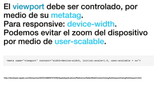 El viewport debe ser controlado, por
medio de su metatag.
Para responsive: device-width.
Podemos evitar el zoom del dispositivo
por medio de user-scalable.
<meta name="viewport" content="width=device-width, initial-scale=1.0, user-scalable = no">
http://developer.apple.com/library/ios/#DOCUMENTATION/AppleApplications/Reference/SafariWebContent/UsingtheViewport/UsingtheViewport.html
 