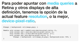 Para poder apuntar con media queries a
Retina y otros displays de alta
deﬁnición, tenemos la opción de la
actual feature resolution, o la mejor,
device-pixel-ratio.
#image { background: url(image.png); }
@media only screen and (-webkit-min-device-pixel-ratio: 2),
only screen and (-moz-min-device-pixel-ratio: 2),
only screen and (-o-min-device-pixel-ratio: 2/1),
only screen and (min-device-pixel-ratio: 2) {
#image { background: url(image_2x.png); background-size: 50%; }
}
 