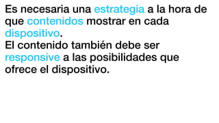 Es necesaria una estrategia a la hora de
que contenidos mostrar en cada
dispositivo.
El contenido también debe ser
responsive a las posibilidades que
ofrece el dispositivo.
 