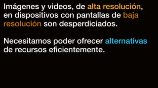Imágenes y videos, de alta resolución,
en dispositivos con pantallas de baja
resolución son desperdiciados.
Necesitamos poder ofrecer alternativas
de recursos eﬁcientemente.
 