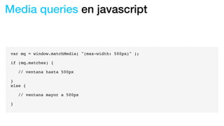 Media queries en javascript
var mq = window.matchMedia( "(max-width: 500px)" );
if (mq.matches) {
! // ventana hasta 500px
}
else {
! // ventana mayor a 500px
}
 