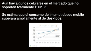 Aún hay algunos celulares en el mercado que no
soportan totalmente HTML5.
Se estima que el consumo de internet desde mobile
superará ampliamente al de desktops.
 