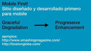 Mobile First!
Sitio diseñado y desarrollado primero
para mobile
ejemplos:
http://www.smashingmagazine.com/
http://bostonglobe.com/
Graceful
Degradation
Progressive
Enhancement
 