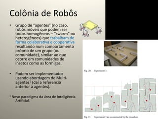 Colônia	
  de	
  Robôs	
  
•  Grupo	
  de	
  “agentes”	
  (no	
  caso,	
  
   robôs	
  móveis	
  que	
  podem	
  ser	
  
   todos	
  homogêneos	
  –	
  “swarm”	
  ou	
  
   heterogêneos)	
  que	
  trabalham	
  de	
  
   forma	
  colabora@va	
  e	
  coopera@va	
  
   resultando	
  num	
  comportamento	
  
   próprio	
  de	
  um	
  grupo	
  (ou	
  
   comunidade),	
  similar	
  ao	
  que	
  
   ocorre	
  em	
  comunidades	
  de	
  
   insetos	
  como	
  as	
  formigas.	
  

•  Podem	
  ser	
  implementados	
  
   usando	
  abordagem	
  de	
  Mul@-­‐
   agentes1	
  (daí	
  a	
  referencia	
  
   anterior	
  a	
  agentes).	
  

1	
  Novo	
  paradigma	
  da	
  área	
  de	
  Inteligência	
  
     Ar@ﬁcial.	
  
 