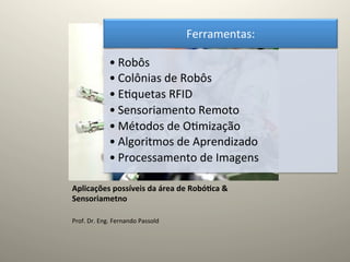 Ferramentas:	
  

                   • Robôs	
  
                   • Colônias	
  de	
  Robôs	
  
                   • E@quetas	
  RFID	
  
                   • Sensoriamento	
  Remoto	
  
                   • Métodos	
  de	
  O@mização	
  
                   • Algoritmos	
  de	
  Aprendizado	
  
                   • Processamento	
  de	
  Imagens	
  

Aplicações	
  possíveis	
  da	
  área	
  de	
  Robó5ca	
  &	
  
Sensoriametno	
  
	
  
Prof.	
  Dr.	
  Eng.	
  Fernando	
  Passold	
  
 