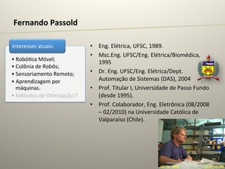Fernando	
  Passold	
  

Interesses	
  atuais:	
              •  Eng.	
  Elétrica,	
  UFSC,	
  1989.	
  
                                     •  Msc.Eng.	
  UFSC/Eng.	
  Elétrica/Biomédica,	
  
• Robó@ca	
  Móvel;	
  
                                        1995	
  
• Colônia	
  de	
  Robôs;	
  
• Sensoriamento	
  Remoto;	
         •  Dr.	
  Eng.	
  UFSC/Eng.	
  Elétrica/Dept.	
  
• Aprendizagem	
  por	
                 Automação	
  de	
  Sistemas	
  (DAS),	
  2004	
  
  máquinas.	
                        •  Prof.	
  Titular	
  I,	
  Universidade	
  de	
  Passo	
  Fundo	
  
• Métodos	
  de	
  O@mização!?	
        (desde	
  1995).	
  
                                     •  Prof.	
  Colaborador,	
  Eng.	
  Eletrônica	
  (08/2008	
  
                                        –	
  02/2010)	
  na	
  Universidade	
  Católica	
  de	
  
                                        Valparaíso	
  (Chile).	
  
 