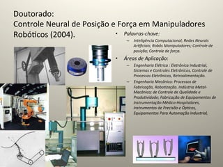 Doutorado:	
  	
  
Controle	
  Neural	
  de	
  Posição	
  e	
  Força	
  em	
  Manipuladores	
  
Robó@cos	
  (2004).	
                   •  Palavras-­‐chave:	
  	
  
                                              –  Inteligência	
  Computacional;	
  Redes	
  Neurais	
  
	
                                               Ar=ﬁciais;	
  Robôs	
  Manipuladores;	
  Controle	
  de	
  
                                                                  posição;	
  Controle	
  de	
  força.	
  
                                                       •    Áreas	
  de	
  Aplicação:	
  	
  
                                                             –  Engenharia	
  Elétrica	
  :	
  Eletrônica	
  Industrial,	
  
                                                                Sistemas	
  e	
  Controles	
  Eletrônicos,	
  Controle	
  de	
  
                                                                Processos	
  Eletrônicos,	
  Retroalimentação.	
  	
  
                                                             –  Engenharia	
  Mecânica:	
  Processos	
  de	
  
                                                                Fabricação,	
  Robo=zação.	
  Indústria	
  Metal-­‐
                                                                Mecânica;	
  de	
  Controle	
  de	
  Qualidade	
  e	
  
                                                                Produ=vidade;	
  Fabricação	
  de	
  Equipamentos	
  de	
  
                                                                Instrumentação	
  Médico-­‐Hospitalares,	
  
                                                                Instrumentos	
  de	
  Precisão	
  e	
  Óp=cos,	
  
                                                                Equipamentos	
  Para	
  Automação	
  Industrial,	
  
                                                                  	
  	
  
 
