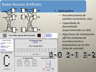 Redes	
  Neurais	
  Ar@ﬁciais:	
  
	
  
                                     •  Aplicações:	
  
                                         –  Reconhecimento	
  de	
  
                                            padrões	
  (caracteres,	
  etc),	
  
                                         –  Capacidade	
  de	
  
                                            Aprendizado	
  
                                            (supervisionado	
  ou	
  não).	
  
                                         –  Algoritmos	
  de	
  treinamento	
  
                                            oﬀ-­‐line	
  (sistemas	
  de	
  
                                            reconhecimento	
  e	
  
                                            diagnós=co)	
  ou	
  on-­‐line	
  
                                            (área	
  de	
  controle)	
  
 