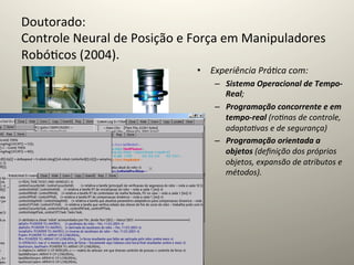 Doutorado:	
  	
  
Controle	
  Neural	
  de	
  Posição	
  e	
  Força	
  em	
  Manipuladores	
  
Robó@cos	
  (2004).	
  
	
                                            •  Experiência	
  Prá=ca	
  com:	
  	
  
                                                      –  Sistema	
  Operacional	
  de	
  Tempo-­‐
                                                         Real;	
  
                                                      –  Programação	
  concorrente	
  e	
  em	
  
                                                         tempo-­‐real	
  (ro=nas	
  de	
  controle,	
  
                                                         adapta=vas	
  e	
  de	
  segurança)	
  
                                                      –  Programação	
  orientada	
  a	
  
                                                         objetos	
  (deﬁnição	
  dos	
  próprios	
  
                                                         objetos,	
  expansão	
  de	
  atributos	
  e	
  
                                                         métodos).	
  
 