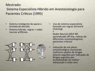 Mestrado:	
  
	
  Sistema	
  Especialista	
  Hibrido	
  em	
  Anestesiologia	
  para	
  
Pacientes	
  Crí@cos	
  (1995)	
  
	
  
•  Sistema	
  inteligente	
  de	
  apoio	
  a	
      •  Uso	
  de	
  sistema	
  especialista	
  
   tomada	
  de	
  decisão.	
                           baseado	
  em	
  regras	
  (forward	
  
•  Sistema	
  híbrido:	
  regras	
  +	
  redes	
        chaining)	
  
   neurais	
  ar@ﬁciais.	
                              +	
  
                                                        Redes	
  Neurais	
  (MLP-­‐BP,	
  
                                                        aprendizado	
  oﬀ-­‐line,	
  ro@nas	
  de	
  
                                                        diferentes	
  anestesiologistas,	
  
                                                        pacientes	
  crí@cos)	
  
                                                        =	
  
                                                     •  Indicação	
  de	
  um	
  plano	
  
                                                        anestesiológico	
  mostrando	
  
                                                        melhores	
  opções	
  de	
  drogas	
  
                                                        (planos	
  seguidos	
  por	
  indicação	
  de	
  
                                                        drogas	
  seguidos	
  por	
  
                                                        probabilidade	
  de	
  melhor	
  
                                                        adequação	
  à	
  cada	
  caso.	
  
 