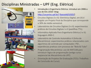 Disciplinas	
  Ministradas	
  –	
  UPF	
  (Eng.	
  Elétrica)	
  
                            •    Introdução	
  à	
  Engenharia	
  Elétrica:	
  introduzi	
  em	
  2006	
  o	
  
                                 uso	
  de	
  kits	
  LEGO-­‐	
  blog:	
  
                                 hcp://usuarios.upf.br/~fpassold/LEGO/)	
  
                            •    Circuitos	
  Digitais	
  (I	
  e	
  II):	
  Eletrônica	
  Digital,	
  em	
  (II)	
  é	
  
                                 exigido	
  um	
  Projeto	
  Final	
  da	
  Disciplina	
  que	
  corresponde	
  
                                 a	
  30%	
  da	
  média	
  semestral.	
  
                            •    Laboratórios	
  de	
  Circuitos	
  Digitais	
  (I	
  e	
  II):	
  experimentos	
  
                                 prá@cos	
  de	
  Circuitos	
  Digitais	
  I	
  e	
  II	
  (pas@lhas	
  TTL);	
  
                            •    Informá@ca	
  Aplicada	
  Para	
  Engenharia	
  Elétrica	
  (I	
  e	
  II):	
  
                                 linguagem	
  ANSI-­‐C	
  
                            •    Laboratório	
  de	
  Controle	
  Automá@co	
  II	
  (linha	
  de	
  
                                 Mecatrônica):	
  experimentos	
  prá@cos	
  relacionados	
  com	
  
                                 algoritmos	
  de	
  controle	
  por	
  computador;	
  PID	
  ,	
  
                                 experiências	
  pra@cas	
  com	
  processo	
  de	
  "Bola-­‐&-­‐Tubo”	
  	
  
                            •    Programação	
  Mecatrônica:	
  uso	
  de	
  MATLAB	
  para	
  
                                 introduzir	
  lógica	
  de	
  programação	
  (an@go	
  curso	
  
                                 seqüencial	
  de	
  Mecatrônica	
  da	
  UPF)	
  
                            •    Orientação	
  de	
  Projetos	
  De	
  Graduação	
  (TCCs:	
  Trabalhos	
  
                                 de	
  Conclusão	
  de	
  Curso).	
  	
  
 