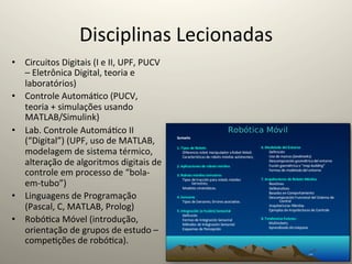 Disciplinas	
  Lecionadas	
  
•  Circuitos	
  Digitais	
  (I	
  e	
  II,	
  UPF,	
  PUCV	
  
   –	
  Eletrônica	
  Digital,	
  teoria	
  e	
  
   laboratórios)	
  
•  Controle	
  Automá@co	
  (PUCV,	
  
   teoria	
  +	
  simulações	
  usando	
  
   MATLAB/Simulink)	
  
•  Lab.	
  Controle	
  Automá@co	
  II	
  
   (“Digital”)	
  (UPF,	
  uso	
  de	
  MATLAB,	
  
   modelagem	
  de	
  sistema	
  térmico,	
  
   alteração	
  de	
  algoritmos	
  digitais	
  de	
  
   controle	
  em	
  processo	
  de	
  “bola-­‐
   em-­‐tubo”)	
  
•  Linguagens	
  de	
  Programação	
  
   (Pascal,	
  C,	
  MATLAB,	
  Prolog)	
  
•  Robó@ca	
  Móvel	
  (introdução,	
  
   orientação	
  de	
  grupos	
  de	
  estudo	
  –	
  
   compe@ções	
  de	
  robó@ca).	
  
 