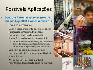 Possíveis	
  Aplicações	
  
•  Controle	
  Automa5zado	
  de	
  estoque:	
  
   Usando	
  tags	
  RFID	
  +	
  robôs	
  móveis*	
  à	
  
     –  Localizar	
  mercadorias,	
  
     –  Deﬁnir	
  posicionamento	
  das	
  mercadorias	
  
        (função	
  da	
  sazonalidade,	
  espaço	
  
        manobras,	
  período	
  de	
  tempo	
  até	
  
        liberação	
  –	
  problema	
  de	
  o@mização).	
  
          •  Ex:	
  Supermercado	
  (mais	
  restrições:	
  controle	
  de	
  
             prazos	
  de	
  validade,	
  questões	
  de	
  marke@ng).	
  
             Ex:	
  Porto	
  Seco:	
  agilizar	
  despacho	
  mercadorias.	
  
     –  Levar	
  em	
  conta	
  idiossincrasias	
  dos	
  
        operadores?	
  (sistema	
  com	
  capacidade	
  de	
  
        aprendizado).	
  
     –  *Pode	
  ser	
  um	
  (ou	
  mais)	
  ponte(s)	
  
        rolante(s)	
  automa@zada	
  (robô	
  de	
  Gantry).	
  
 