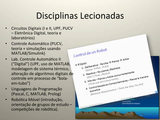 Disciplinas	
  Lecionadas	
  
•  Circuitos	
  Digitais	
  (I	
  e	
  II,	
  UPF,	
  PUCV	
  
   –	
  Eletrônica	
  Digital,	
  teoria	
  e	
  
   laboratórios)	
  
•  Controle	
  Automá@co	
  (PUCV,	
  
   teoria	
  +	
  simulações	
  usando	
  
   MATLAB/Simulink)	
  
•  Lab.	
  Controle	
  Automá@co	
  II	
  
   (“Digital”)	
  (UPF,	
  uso	
  de	
  MATLAB,	
  
   modelagem	
  de	
  sistema	
  térmico,	
  
   alteração	
  de	
  algoritmos	
  digitais	
  de	
  
   controle	
  em	
  processo	
  de	
  “bola-­‐
   em-­‐tubo”)	
  
•  Linguagens	
  de	
  Programação	
  
   (Pascal,	
  C,	
  MATLAB,	
  Prolog)	
  
•  Robó@ca	
  Móvel	
  (introdução,	
  
   orientação	
  de	
  grupos	
  de	
  estudo	
  –	
  
   compe@ções	
  de	
  robó@ca).	
  
 