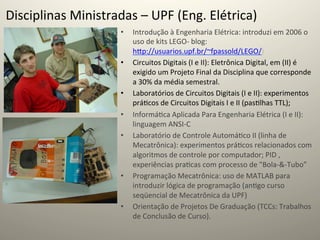 Disciplinas	
  Ministradas	
  –	
  UPF	
  (Eng.	
  Elétrica)	
  
                            •    Introdução	
  à	
  Engenharia	
  Elétrica:	
  introduzi	
  em	
  2006	
  o	
  
                                 uso	
  de	
  kits	
  LEGO-­‐	
  blog:	
  
                                 hcp://usuarios.upf.br/~fpassold/LEGO/)	
  
                            •    Circuitos	
  Digitais	
  (I	
  e	
  II):	
  Eletrônica	
  Digital,	
  em	
  (II)	
  é	
  
                                 exigido	
  um	
  Projeto	
  Final	
  da	
  Disciplina	
  que	
  corresponde	
  
                                 a	
  30%	
  da	
  média	
  semestral.	
  
                            •    Laboratórios	
  de	
  Circuitos	
  Digitais	
  (I	
  e	
  II):	
  experimentos	
  
                                 prá@cos	
  de	
  Circuitos	
  Digitais	
  I	
  e	
  II	
  (pas@lhas	
  TTL);	
  
                            •    Informá@ca	
  Aplicada	
  Para	
  Engenharia	
  Elétrica	
  (I	
  e	
  II):	
  
                                 linguagem	
  ANSI-­‐C	
  
                            •    Laboratório	
  de	
  Controle	
  Automá@co	
  II	
  (linha	
  de	
  
                                 Mecatrônica):	
  experimentos	
  prá@cos	
  relacionados	
  com	
  
                                 algoritmos	
  de	
  controle	
  por	
  computador;	
  PID	
  ,	
  
                                 experiências	
  pra@cas	
  com	
  processo	
  de	
  "Bola-­‐&-­‐Tubo”	
  	
  
                            •    Programação	
  Mecatrônica:	
  uso	
  de	
  MATLAB	
  para	
  
                                 introduzir	
  lógica	
  de	
  programação	
  (an@go	
  curso	
  
                                 seqüencial	
  de	
  Mecatrônica	
  da	
  UPF)	
  
                            •    Orientação	
  de	
  Projetos	
  De	
  Graduação	
  (TCCs:	
  Trabalhos	
  
                                 de	
  Conclusão	
  de	
  Curso).	
  	
  
 