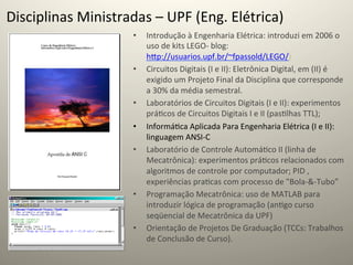 Disciplinas	
  Ministradas	
  –	
  UPF	
  (Eng.	
  Elétrica)	
  
                            •    Introdução	
  à	
  Engenharia	
  Elétrica:	
  introduzi	
  em	
  2006	
  o	
  
                                 uso	
  de	
  kits	
  LEGO-­‐	
  blog:	
  
                                 hcp://usuarios.upf.br/~fpassold/LEGO/)	
  
                            •    Circuitos	
  Digitais	
  (I	
  e	
  II):	
  Eletrônica	
  Digital,	
  em	
  (II)	
  é	
  
                                 exigido	
  um	
  Projeto	
  Final	
  da	
  Disciplina	
  que	
  corresponde	
  
                                 a	
  30%	
  da	
  média	
  semestral.	
  
                            •    Laboratórios	
  de	
  Circuitos	
  Digitais	
  (I	
  e	
  II):	
  experimentos	
  
                                 prá@cos	
  de	
  Circuitos	
  Digitais	
  I	
  e	
  II	
  (pas@lhas	
  TTL);	
  
                            •    Informá@ca	
  Aplicada	
  Para	
  Engenharia	
  Elétrica	
  (I	
  e	
  II):	
  
                                 linguagem	
  ANSI-­‐C	
  
                            •    Laboratório	
  de	
  Controle	
  Automá@co	
  II	
  (linha	
  de	
  
                                 Mecatrônica):	
  experimentos	
  prá@cos	
  relacionados	
  com	
  
                                 algoritmos	
  de	
  controle	
  por	
  computador;	
  PID	
  ,	
  
                                 experiências	
  pra@cas	
  com	
  processo	
  de	
  "Bola-­‐&-­‐Tubo”	
  	
  
                            •    Programação	
  Mecatrônica:	
  uso	
  de	
  MATLAB	
  para	
  
                                 introduzir	
  lógica	
  de	
  programação	
  (an@go	
  curso	
  
                                 seqüencial	
  de	
  Mecatrônica	
  da	
  UPF)	
  
                            •    Orientação	
  de	
  Projetos	
  De	
  Graduação	
  (TCCs:	
  Trabalhos	
  
                                 de	
  Conclusão	
  de	
  Curso).	
  	
  
 