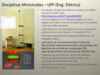 Disciplinas	
  Ministradas	
  –	
  UPF	
  (Eng.	
  Elétrica)	
  
                            •    Introdução	
  à	
  Engenharia	
  Elétrica:	
  introduzi	
  em	
  2006	
  o	
  
                                 uso	
  de	
  kits	
  LEGO-­‐	
  blog:	
  
                                 hcp://usuarios.upf.br/~fpassold/LEGO/)	
  
                            •    Circuitos	
  Digitais	
  (I	
  e	
  II):	
  Eletrônica	
  Digital,	
  em	
  (II)	
  é	
  
                                 exigido	
  um	
  Projeto	
  Final	
  da	
  Disciplina	
  que	
  corresponde	
  
                                 a	
  30%	
  da	
  média	
  semestral.	
  
                            •    Laboratórios	
  de	
  Circuitos	
  Digitais	
  (I	
  e	
  II):	
  experimentos	
  
                                 prá@cos	
  de	
  Circuitos	
  Digitais	
  I	
  e	
  II	
  (pas@lhas	
  TTL);	
  
                            •    Informá@ca	
  Aplicada	
  Para	
  Engenharia	
  Elétrica	
  (I	
  e	
  II):	
  
                                 linguagem	
  ANSI-­‐C	
  
                            •    Laboratório	
  de	
  Controle	
  Automá@co	
  II	
  (linha	
  de	
  
                                 Mecatrônica):	
  experimentos	
  prá@cos	
  relacionados	
  com	
  
                                 algoritmos	
  de	
  controle	
  por	
  computador;	
  PID	
  ,	
  
                                 experiências	
  pra@cas	
  com	
  processo	
  de	
  "Bola-­‐&-­‐Tubo”	
  	
  
                            •    Programação	
  Mecatrônica:	
  uso	
  de	
  MATLAB	
  para	
  
                                 introduzir	
  lógica	
  de	
  programação	
  (an@go	
  curso	
  
                                 seqüencial	
  de	
  Mecatrônica	
  da	
  UPF)	
  
                            •    Orientação	
  de	
  Projetos	
  De	
  Graduação	
  (TCCs:	
  Trabalhos	
  
                                 de	
  Conclusão	
  de	
  Curso).	
  	
  
 